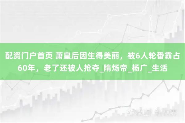 配资门户首页 萧皇后因生得美丽，被6人轮番霸占60年，老了还被人抢夺_隋炀帝_杨广_生活