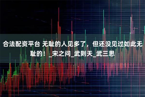 合法配资平台 无耻的人见多了，但还没见过如此无耻的！_宋之问_武则天_武三思