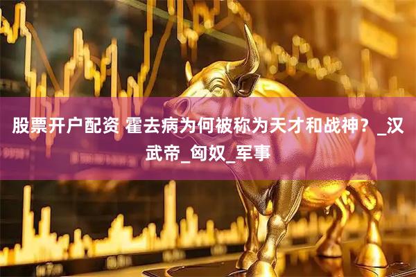 股票开户配资 霍去病为何被称为天才和战神？_汉武帝_匈奴_军事