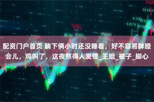 配资门户首页 躺下俩小时还没睡着，好不容易眯瞪会儿，鸡叫了，这夜熬得人发懵_王姐_被子_脚心