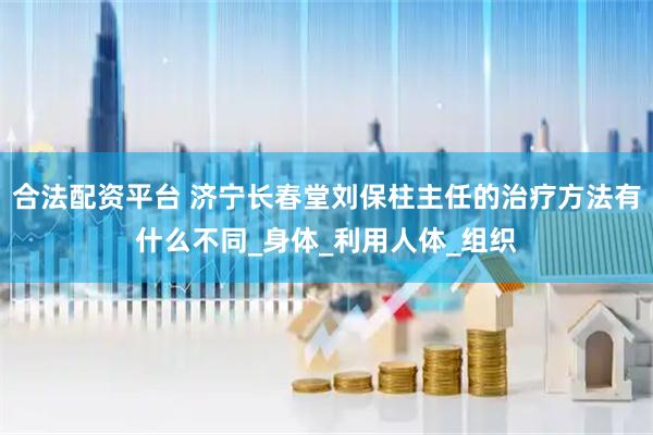 合法配资平台 济宁长春堂刘保柱主任的治疗方法有什么不同_身体_利用人体_组织