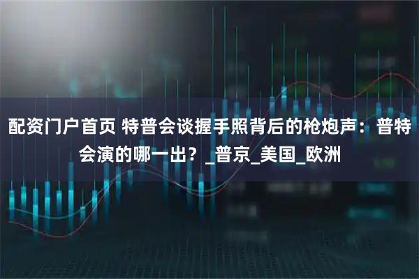 配资门户首页 特普会谈握手照背后的枪炮声：普特会演的哪一出？_普京_美国_欧洲