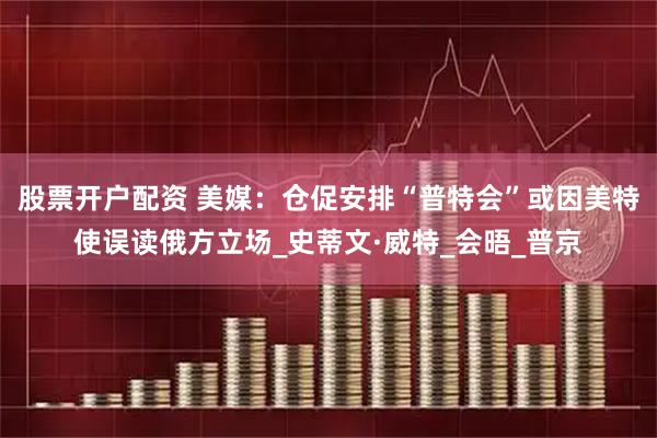 股票开户配资 美媒：仓促安排“普特会”或因美特使误读俄方立场_史蒂文·威特_会晤_普京