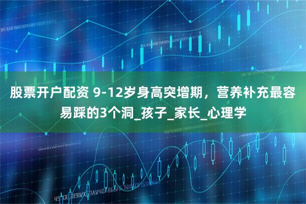 股票开户配资 9-12岁身高突增期，营养补充最容易踩的3个洞_孩子_家长_心理学