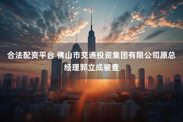 合法配资平台 佛山市交通投资集团有限公司原总经理郭立成被查