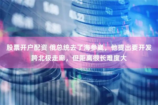 股票开户配资 俄总统去了海参崴，他提出要开发跨北极走廊，但距离很长难度大