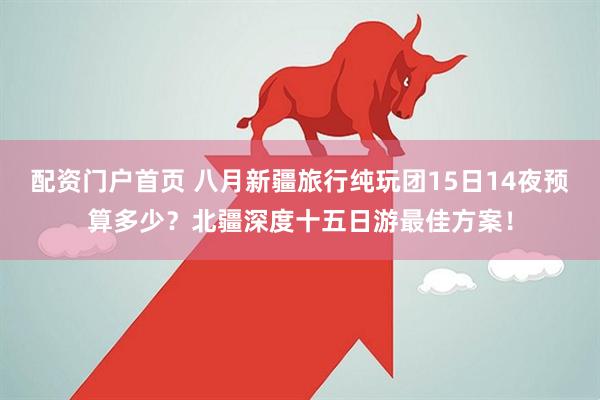 配资门户首页 八月新疆旅行纯玩团15日14夜预算多少？北疆深度十五日游最佳方案！
