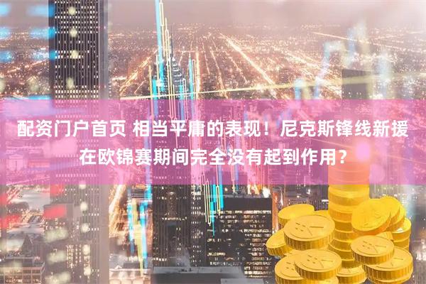 配资门户首页 相当平庸的表现！尼克斯锋线新援在欧锦赛期间完全没有起到作用？