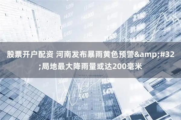股票开户配资 河南发布暴雨黄色预警&#32;局地最大降雨量或达200毫米