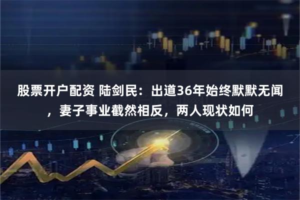 股票开户配资 陆剑民：出道36年始终默默无闻，妻子事业截然相反，两人现状如何