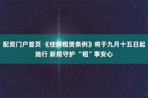 配资门户首页 《住房租赁条例》将于九月十五日起施行 新规守护 “租”事安心