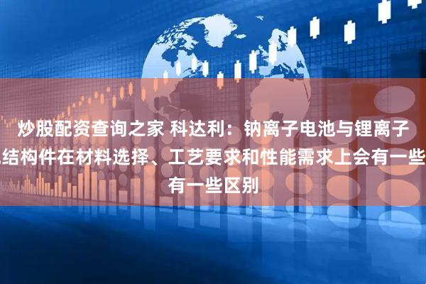 炒股配资查询之家 科达利：钠离子电池与锂离子电池结构件在材料选择、工艺要求和性能需求上会有一些区别