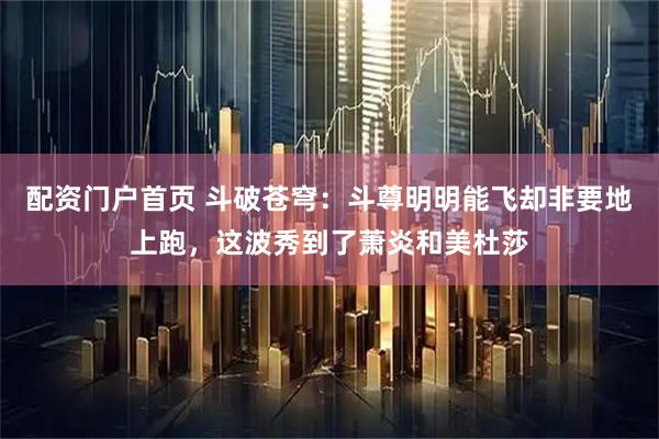 配资门户首页 斗破苍穹：斗尊明明能飞却非要地上跑，这波秀到了萧炎和美杜莎