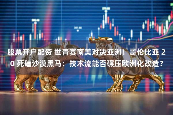 股票开户配资 世青赛南美对决亚洲！哥伦比亚 20 死磕沙漠黑马：技术流能否碾压欧洲化改造？