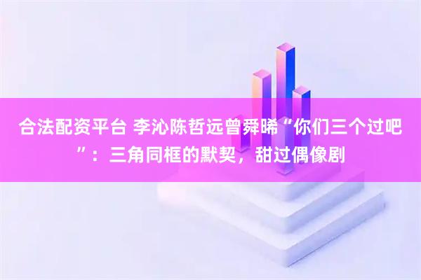 合法配资平台 李沁陈哲远曾舜晞“你们三个过吧”：三角同框的默契，甜过偶像剧