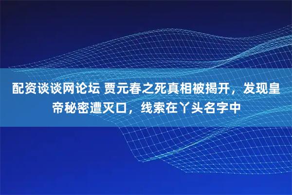 配资谈谈网论坛 贾元春之死真相被揭开，发现皇帝秘密遭灭口，线索在丫头名字中