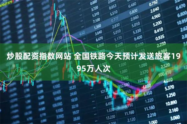 炒股配资指数网站 全国铁路今天预计发送旅客1995万人次