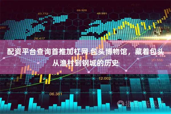 配资平台查询首推加杠网 包头博物馆，藏着包头从渔村到钢城的历史