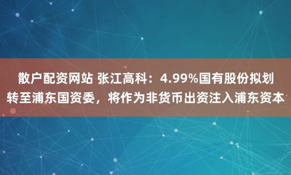 散户配资网站 张江高科：4.99%国有股份拟划转至浦东国资委，将作为非货币出资注入浦东资本